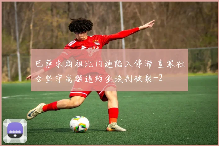 巴萨求购祖比门迪陷入停滞 皇家社会坚守高额违约金谈判破裂