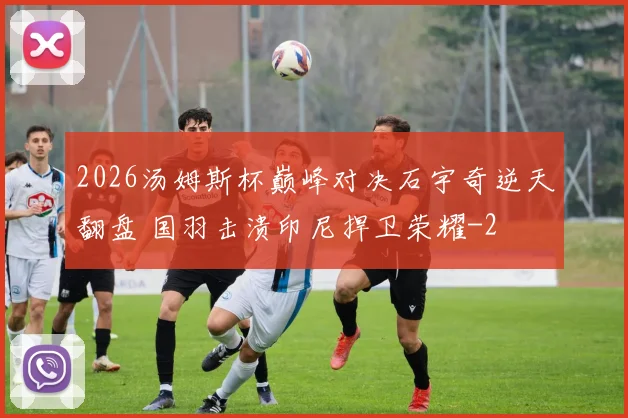 2026汤姆斯杯巅峰对决石宇奇逆天翻盘 国羽击溃印尼捍卫荣耀