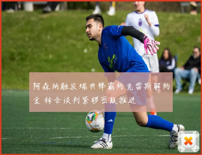 阿森纳触发瑞典锋霸约克雷斯解约金 转会谈判紧锣密鼓推进