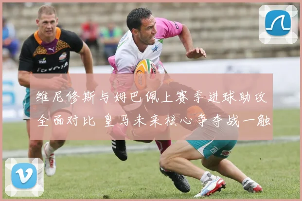 维尼修斯与姆巴佩上赛季进球助攻全面对比 皇马未来核心争夺战一触即发