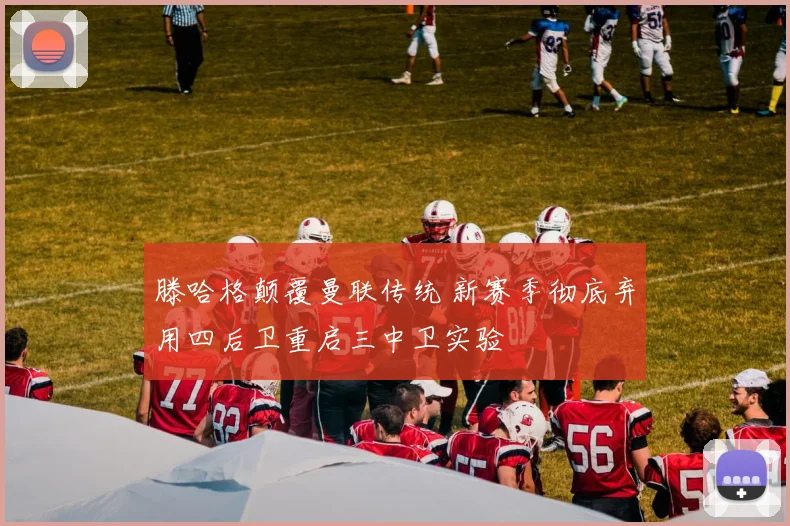 滕哈格颠覆曼联传统 新赛季彻底弃用四后卫重启三中卫实验