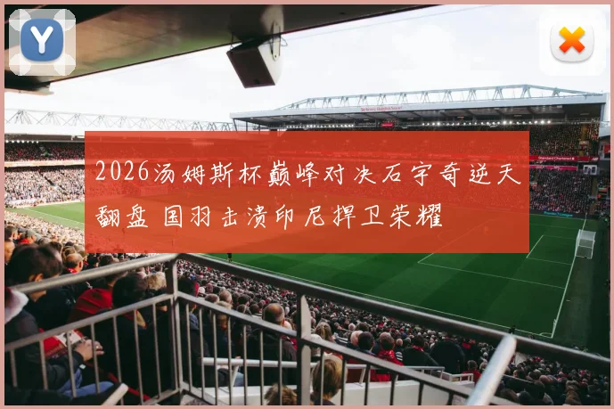 2026汤姆斯杯巅峰对决石宇奇逆天翻盘 国羽击溃印尼捍卫荣耀
