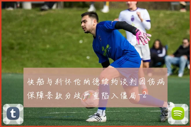 快船与科怀伦纳德续约谈判因伤病保障条款分歧严重陷入僵局