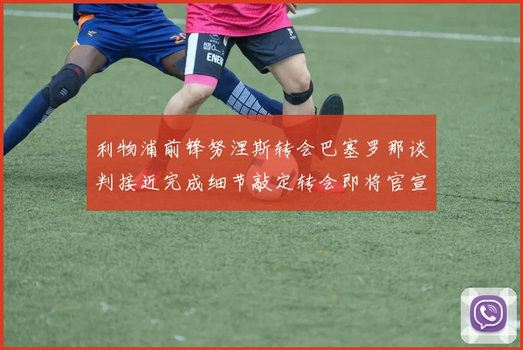 利物浦前锋努涅斯转会巴塞罗那谈判接近完成细节敲定转会即将官宣