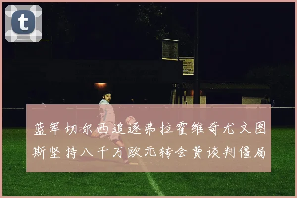蓝军切尔西追逐弗拉霍维奇尤文图斯坚持八千万欧元转会费谈判僵局