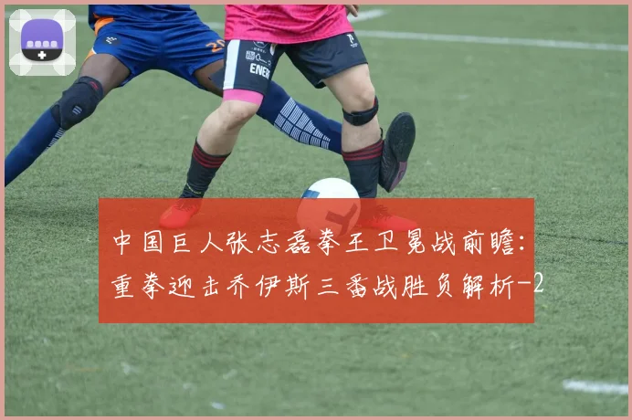 中国巨人张志磊拳王卫冕战前瞻:重拳迎击乔伊斯三番战胜负解析