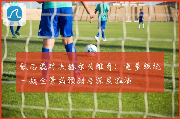 张志磊对决赫尔戈维奇：重量级统一战全景式预测与深度推演