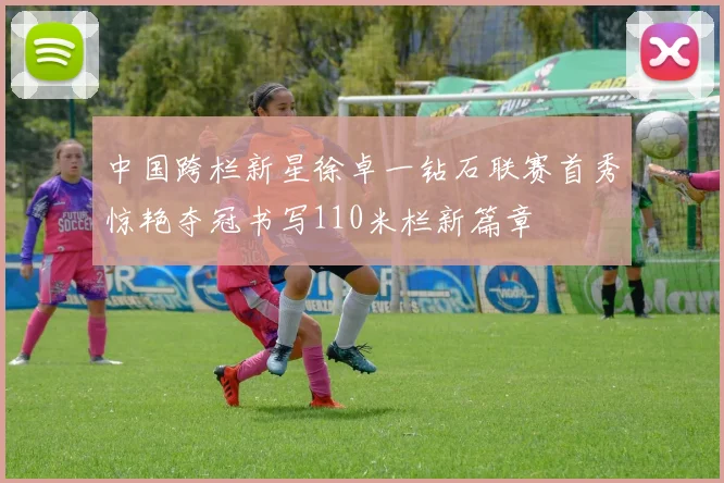 中国跨栏新星徐卓一钻石联赛首秀惊艳夺冠书写110米栏新篇章