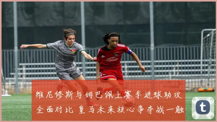 维尼修斯与姆巴佩上赛季进球助攻全面对比 皇马未来核心争夺战一触即发
