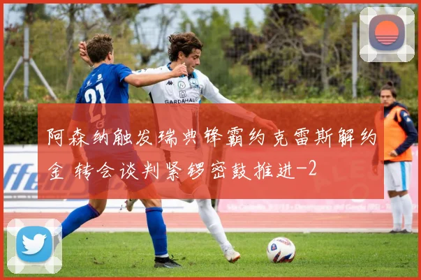 阿森纳触发瑞典锋霸约克雷斯解约金 转会谈判紧锣密鼓推进